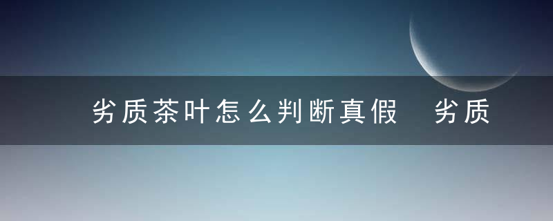 劣质茶叶怎么判断真假 劣质茶叶怎么判断真假图解